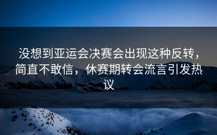 没想到亚运会决赛会出现这种反转，简直不敢信，休赛期转会流言引发热议
