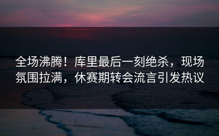 全场沸腾！库里最后一刻绝杀，现场氛围拉满，休赛期转会流言引发热议